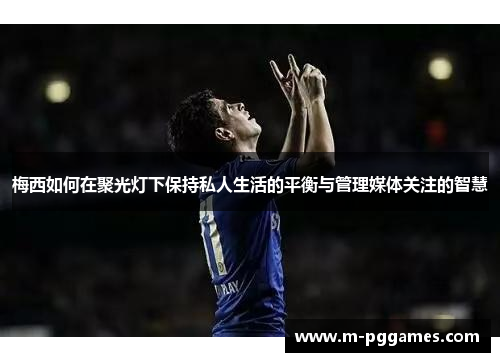 梅西如何在聚光灯下保持私人生活的平衡与管理媒体关注的智慧